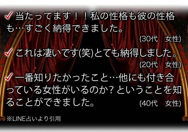 当たってます!!私の性格も彼の性格も…すごく納得できました。(30代 女性) これは凄いです(笑)とても納得しました。(20代 女性) 一番知りたかったこと…他にも付き合っている女性がいるのか?ということを知ることができました。(40代 女性) ※LINE占いより引用